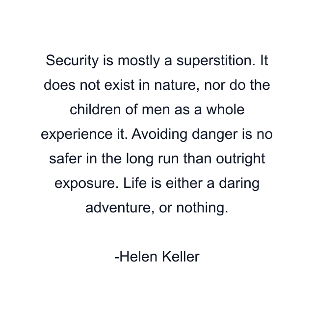 Security is mostly a superstition. It does not exist in nature, nor do the children of men as a whole experience it. Avoiding danger is no safer in the long run than outright exposure. Life is either a daring adventure, or nothing.