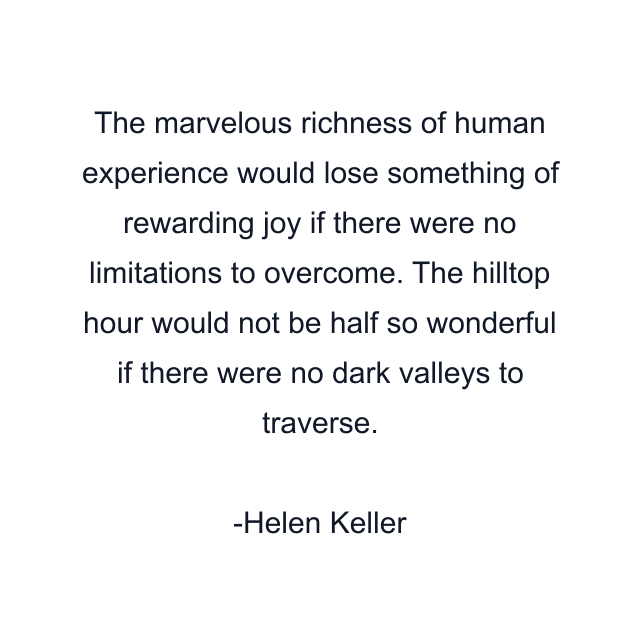 The marvelous richness of human experience would lose something of rewarding joy if there were no limitations to overcome. The hilltop hour would not be half so wonderful if there were no dark valleys to traverse.