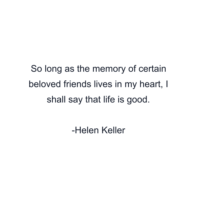 So long as the memory of certain beloved friends lives in my heart, I shall say that life is good.