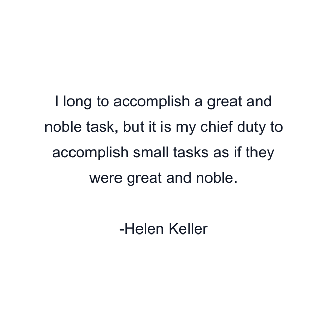 I long to accomplish a great and noble task, but it is my chief duty to accomplish small tasks as if they were great and noble.