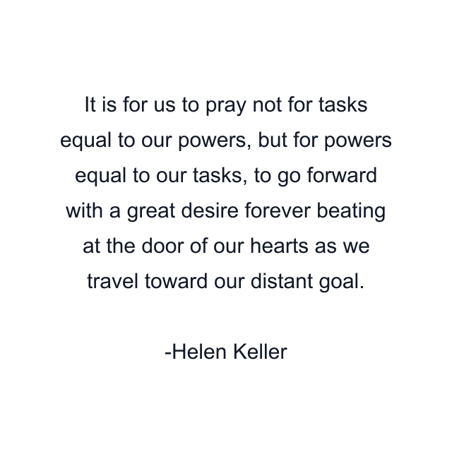 It is for us to pray not for tasks equal to our powers, but for powers equal to our tasks, to go forward with a great desire forever beating at the door of our hearts as we travel toward our distant goal.