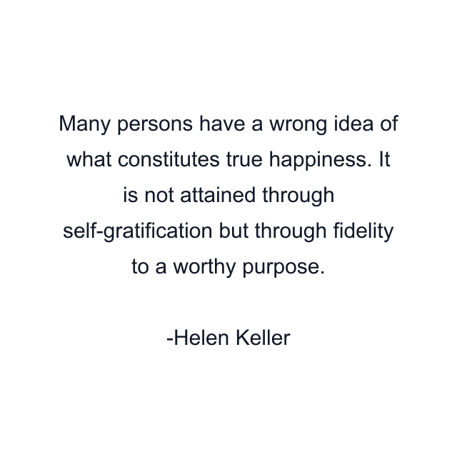 Many persons have a wrong idea of what constitutes true happiness. It is not attained through self-gratification but through fidelity to a worthy purpose.