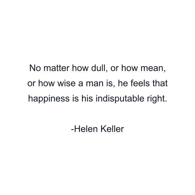 No matter how dull, or how mean, or how wise a man is, he feels that happiness is his indisputable right.