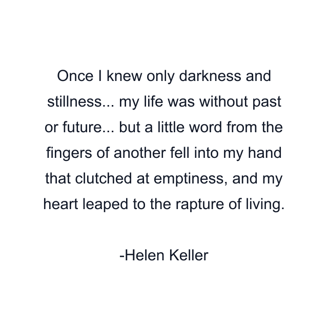 Once I knew only darkness and stillness... my life was without past or future... but a little word from the fingers of another fell into my hand that clutched at emptiness, and my heart leaped to the rapture of living.