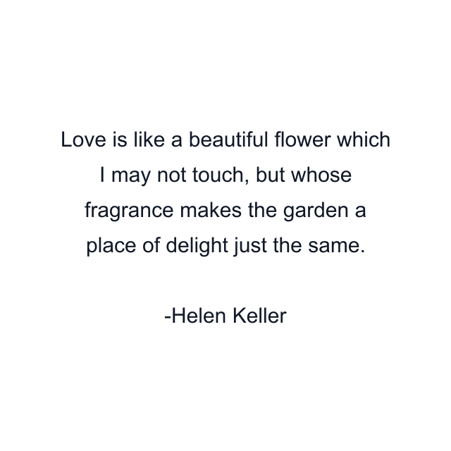 Love is like a beautiful flower which I may not touch, but whose fragrance makes the garden a place of delight just the same.