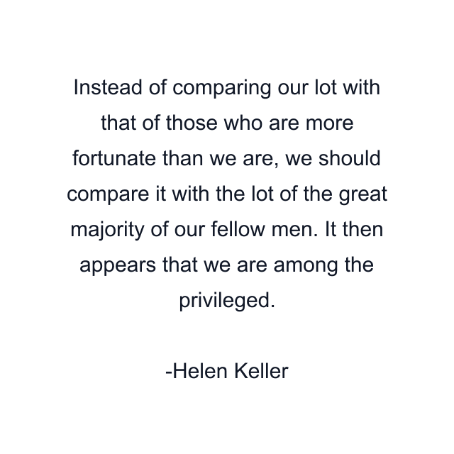 Instead of comparing our lot with that of those who are more fortunate than we are, we should compare it with the lot of the great majority of our fellow men. It then appears that we are among the privileged.