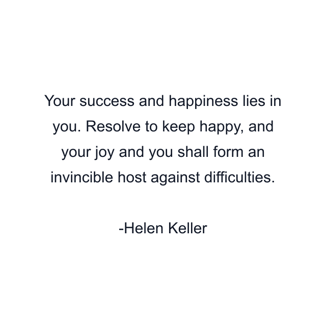 Your success and happiness lies in you. Resolve to keep happy, and your joy and you shall form an invincible host against difficulties.