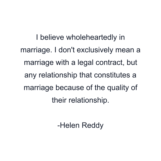 I believe wholeheartedly in marriage. I don't exclusively mean a marriage with a legal contract, but any relationship that constitutes a marriage because of the quality of their relationship.