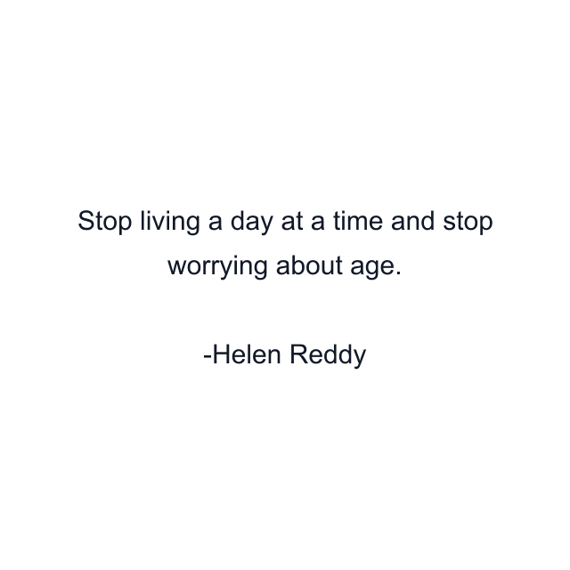 Stop living a day at a time and stop worrying about age.