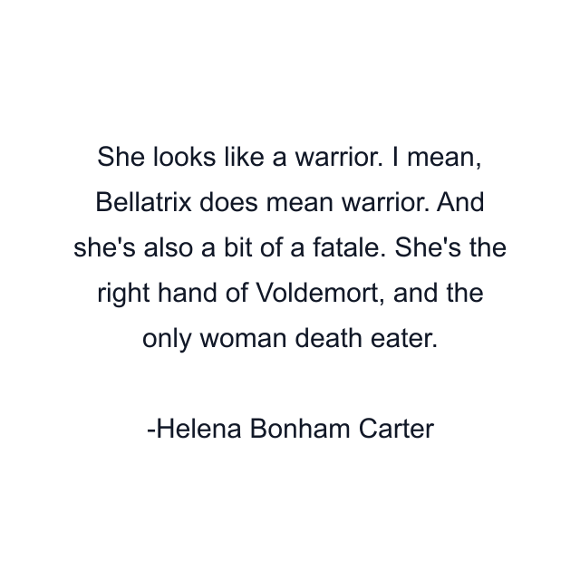 She looks like a warrior. I mean, Bellatrix does mean warrior. And she's also a bit of a fatale. She's the right hand of Voldemort, and the only woman death eater.