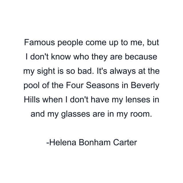 Famous people come up to me, but I don't know who they are because my sight is so bad. It's always at the pool of the Four Seasons in Beverly Hills when I don't have my lenses in and my glasses are in my room.