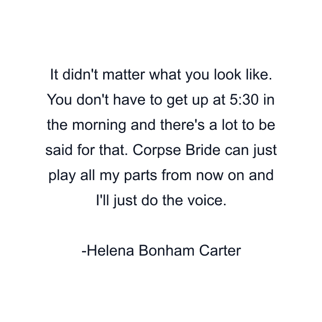 It didn't matter what you look like. You don't have to get up at 5:30 in the morning and there's a lot to be said for that. Corpse Bride can just play all my parts from now on and I'll just do the voice.