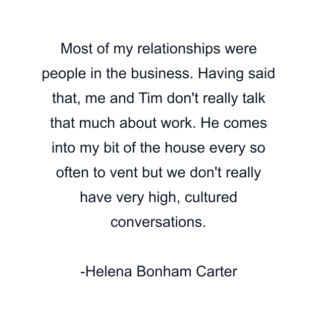 Most of my relationships were people in the business. Having said that, me and Tim don't really talk that much about work. He comes into my bit of the house every so often to vent but we don't really have very high, cultured conversations.