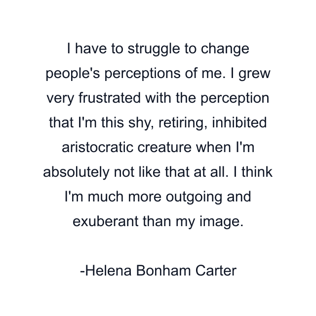 I have to struggle to change people's perceptions of me. I grew very frustrated with the perception that I'm this shy, retiring, inhibited aristocratic creature when I'm absolutely not like that at all. I think I'm much more outgoing and exuberant than my image.