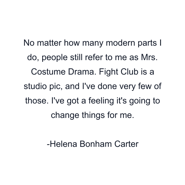 No matter how many modern parts I do, people still refer to me as Mrs. Costume Drama. Fight Club is a studio pic, and I've done very few of those. I've got a feeling it's going to change things for me.