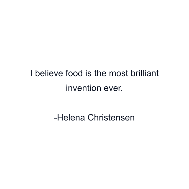 I believe food is the most brilliant invention ever.