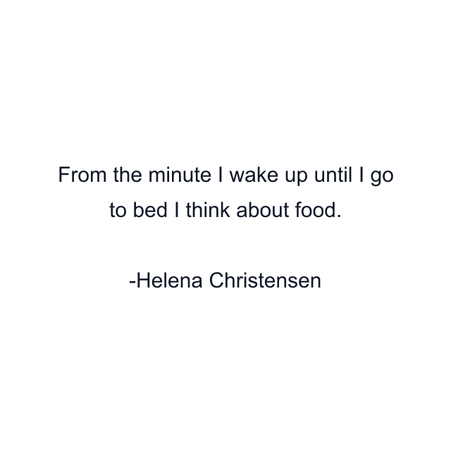 From the minute I wake up until I go to bed I think about food.