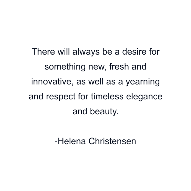 There will always be a desire for something new, fresh and innovative, as well as a yearning and respect for timeless elegance and beauty.