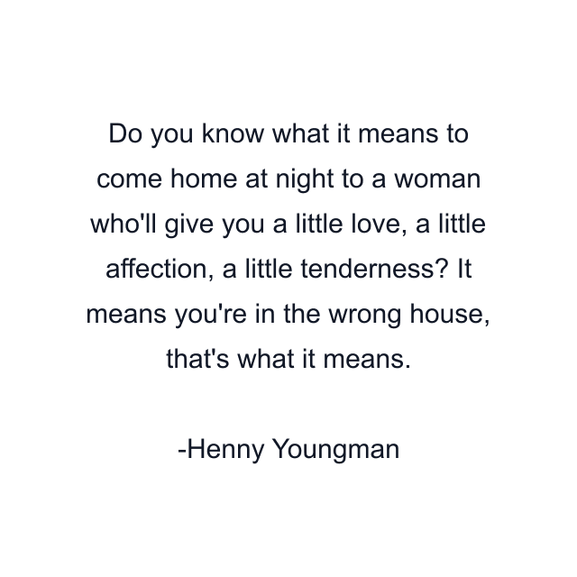 Do you know what it means to come home at night to a woman who'll give you a little love, a little affection, a little tenderness? It means you're in the wrong house, that's what it means.