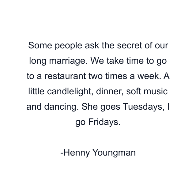 Some people ask the secret of our long marriage. We take time to go to a restaurant two times a week. A little candlelight, dinner, soft music and dancing. She goes Tuesdays, I go Fridays.