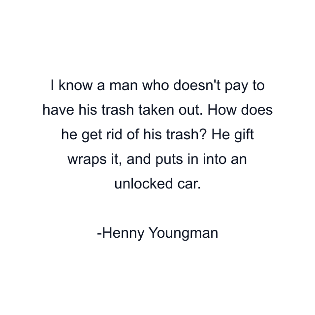 I know a man who doesn't pay to have his trash taken out. How does he get rid of his trash? He gift wraps it, and puts in into an unlocked car.