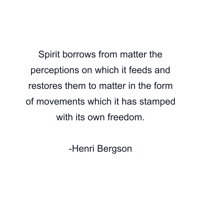 Spirit borrows from matter the perceptions on which it feeds and restores them to matter in the form of movements which it has stamped with its own freedom.