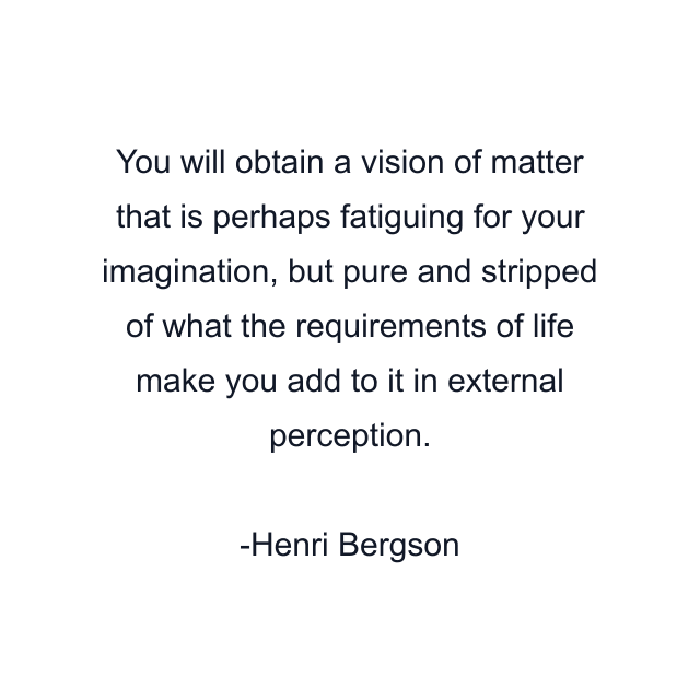 You will obtain a vision of matter that is perhaps fatiguing for your imagination, but pure and stripped of what the requirements of life make you add to it in external perception.