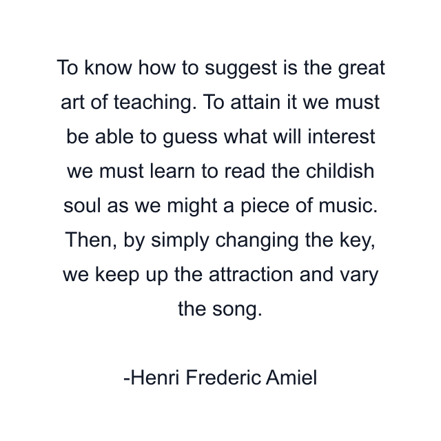 To know how to suggest is the great art of teaching. To attain it we must be able to guess what will interest we must learn to read the childish soul as we might a piece of music. Then, by simply changing the key, we keep up the attraction and vary the song.