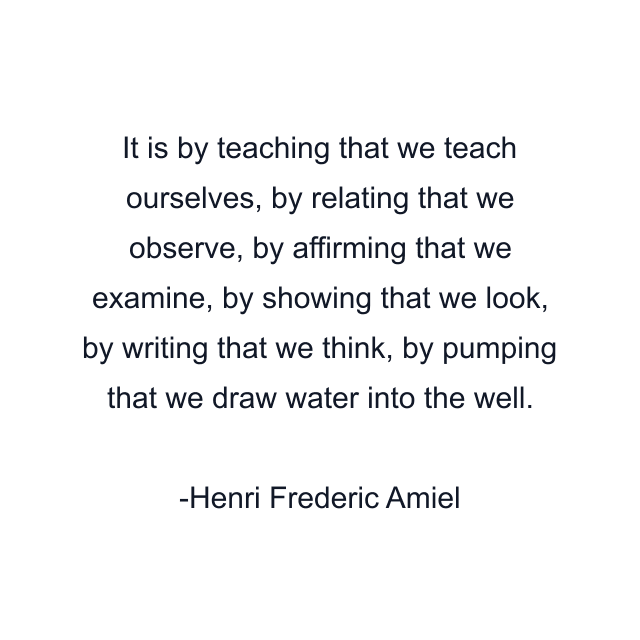 It is by teaching that we teach ourselves, by relating that we observe, by affirming that we examine, by showing that we look, by writing that we think, by pumping that we draw water into the well.