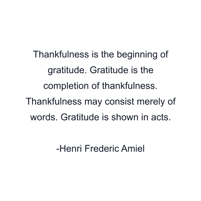 Thankfulness is the beginning of gratitude. Gratitude is the completion of thankfulness. Thankfulness may consist merely of words. Gratitude is shown in acts.