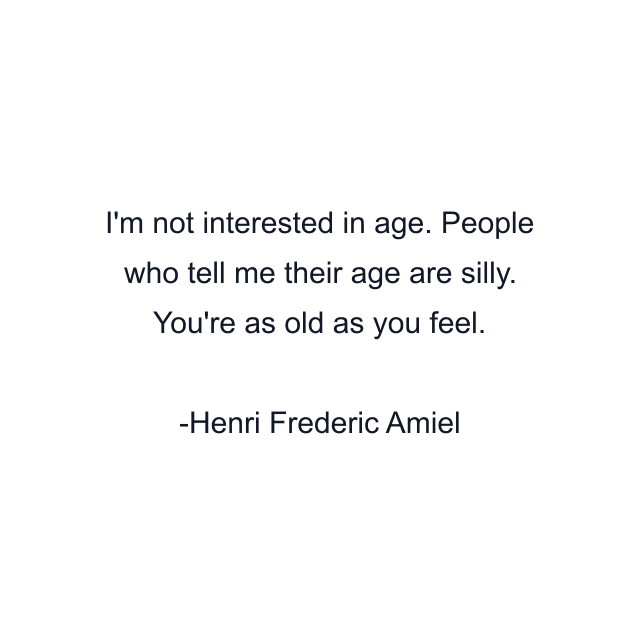 I'm not interested in age. People who tell me their age are silly. You're as old as you feel.