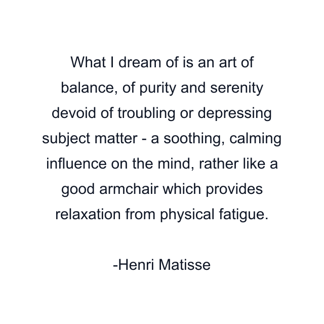 What I dream of is an art of balance, of purity and serenity devoid of troubling or depressing subject matter - a soothing, calming influence on the mind, rather like a good armchair which provides relaxation from physical fatigue.