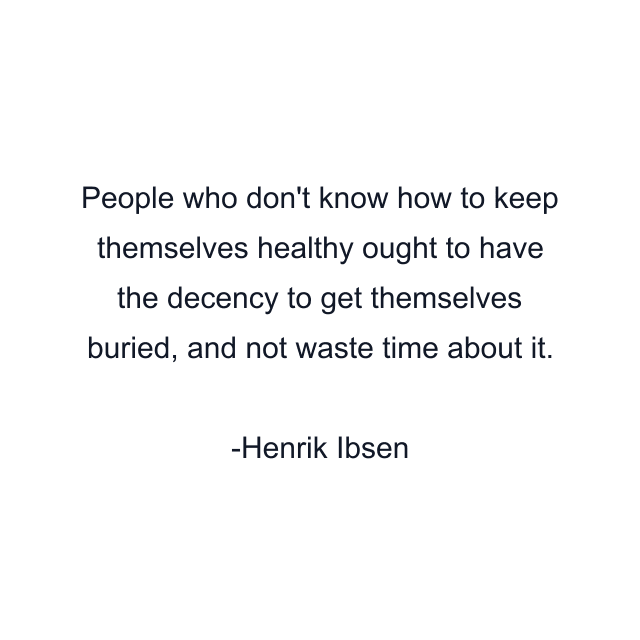 People who don't know how to keep themselves healthy ought to have the decency to get themselves buried, and not waste time about it.