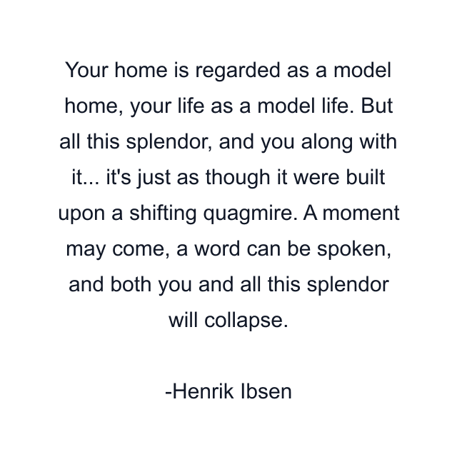 Your home is regarded as a model home, your life as a model life. But all this splendor, and you along with it... it's just as though it were built upon a shifting quagmire. A moment may come, a word can be spoken, and both you and all this splendor will collapse.