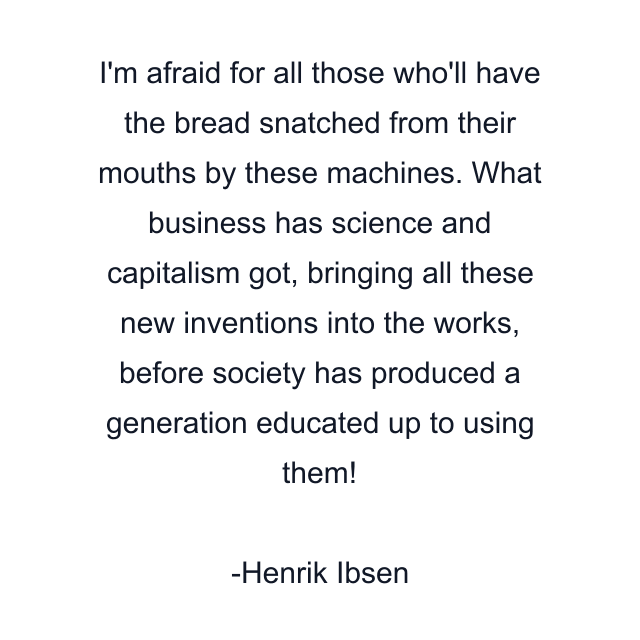 I'm afraid for all those who'll have the bread snatched from their mouths by these machines. What business has science and capitalism got, bringing all these new inventions into the works, before society has produced a generation educated up to using them!