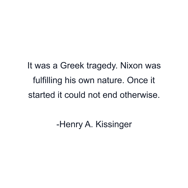 It was a Greek tragedy. Nixon was fulfilling his own nature. Once it started it could not end otherwise.