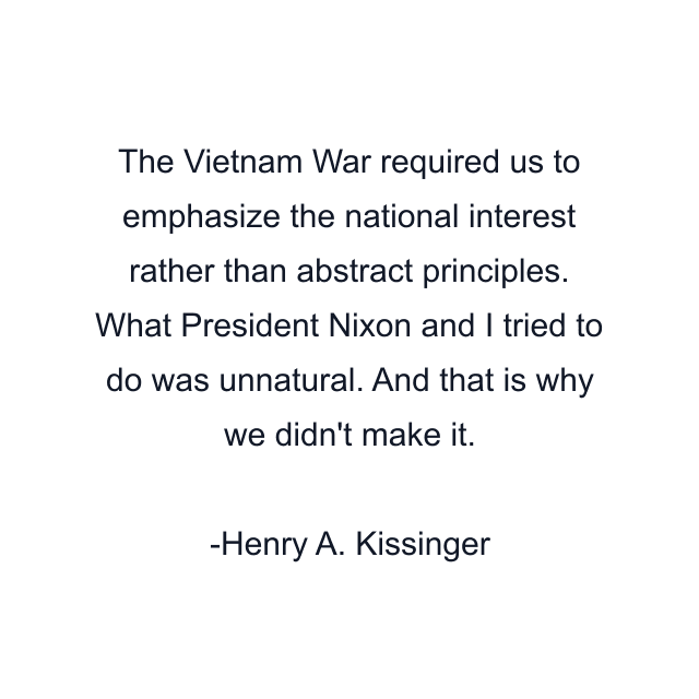 The Vietnam War required us to emphasize the national interest rather than abstract principles. What President Nixon and I tried to do was unnatural. And that is why we didn't make it.