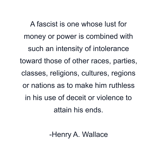 A fascist is one whose lust for money or power is combined with such an intensity of intolerance toward those of other races, parties, classes, religions, cultures, regions or nations as to make him ruthless in his use of deceit or violence to attain his ends.