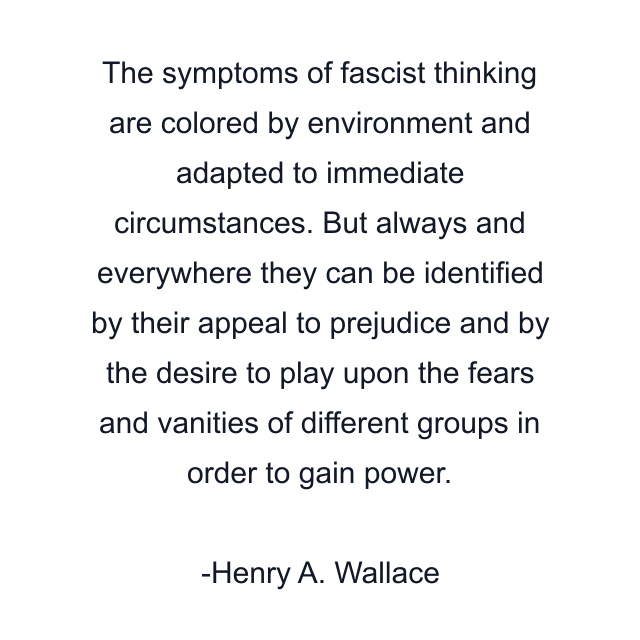 The symptoms of fascist thinking are colored by environment and adapted to immediate circumstances. But always and everywhere they can be identified by their appeal to prejudice and by the desire to play upon the fears and vanities of different groups in order to gain power.