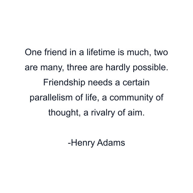 One friend in a lifetime is much, two are many, three are hardly possible. Friendship needs a certain parallelism of life, a community of thought, a rivalry of aim.