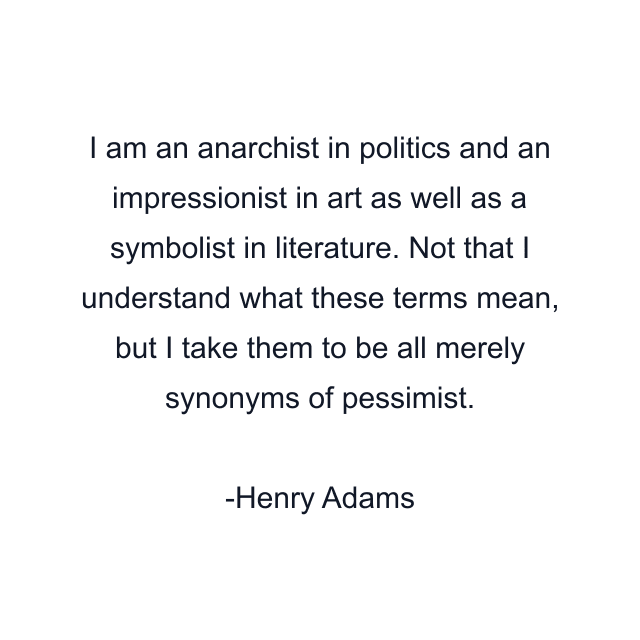 I am an anarchist in politics and an impressionist in art as well as a symbolist in literature. Not that I understand what these terms mean, but I take them to be all merely synonyms of pessimist.