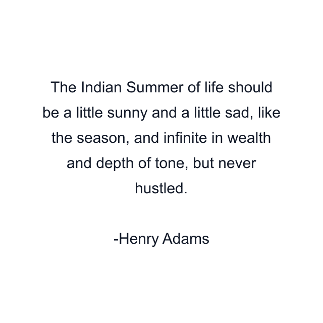 The Indian Summer of life should be a little sunny and a little sad, like the season, and infinite in wealth and depth of tone, but never hustled.