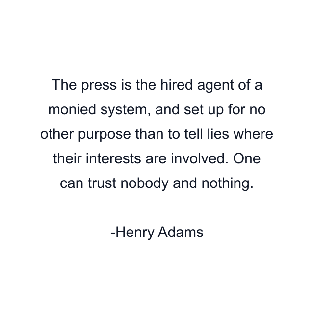 The press is the hired agent of a monied system, and set up for no other purpose than to tell lies where their interests are involved. One can trust nobody and nothing.