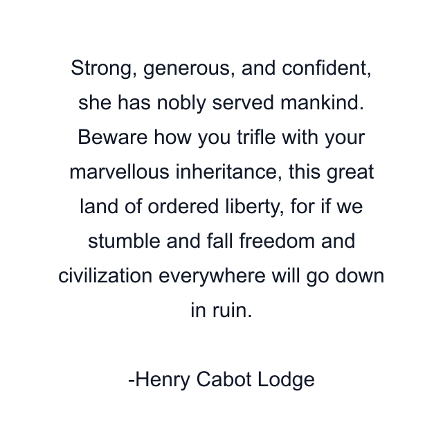 Strong, generous, and confident, she has nobly served mankind. Beware how you trifle with your marvellous inheritance, this great land of ordered liberty, for if we stumble and fall freedom and civilization everywhere will go down in ruin.