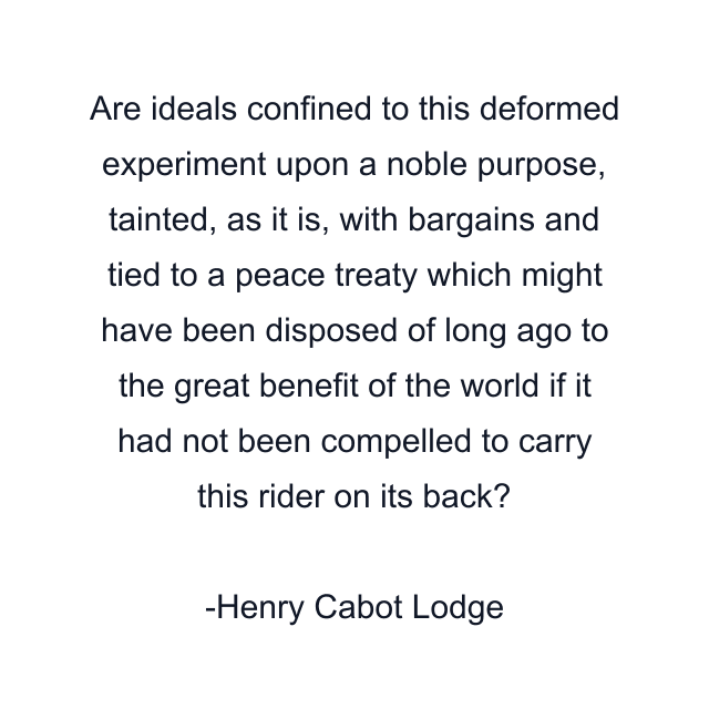 Are ideals confined to this deformed experiment upon a noble purpose, tainted, as it is, with bargains and tied to a peace treaty which might have been disposed of long ago to the great benefit of the world if it had not been compelled to carry this rider on its back?