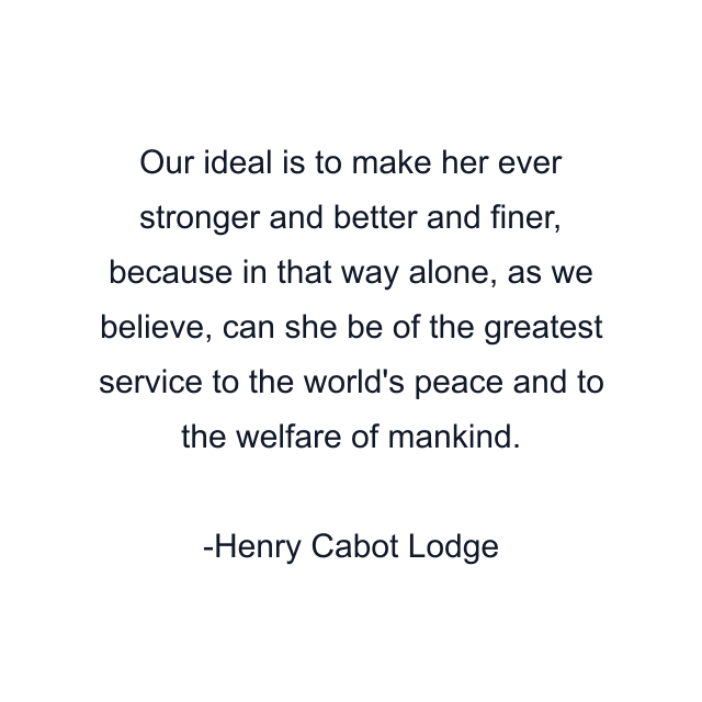 Our ideal is to make her ever stronger and better and finer, because in that way alone, as we believe, can she be of the greatest service to the world's peace and to the welfare of mankind.