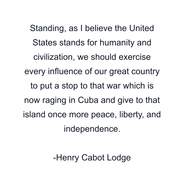 Standing, as I believe the United States stands for humanity and civilization, we should exercise every influence of our great country to put a stop to that war which is now raging in Cuba and give to that island once more peace, liberty, and independence.