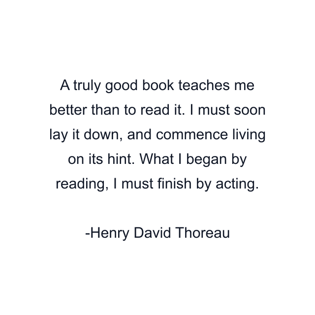 A truly good book teaches me better than to read it. I must soon lay it down, and commence living on its hint. What I began by reading, I must finish by acting.