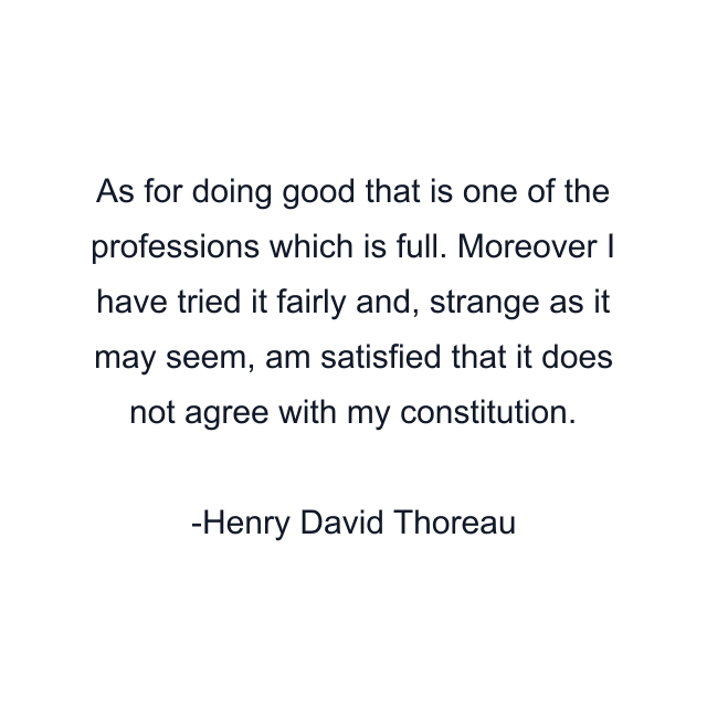 As for doing good that is one of the professions which is full. Moreover I have tried it fairly and, strange as it may seem, am satisfied that it does not agree with my constitution.