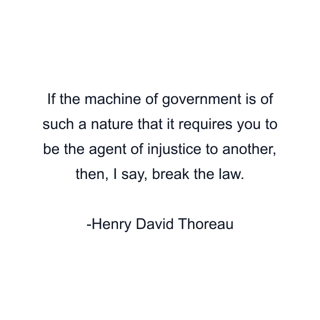 If the machine of government is of such a nature that it requires you to be the agent of injustice to another, then, I say, break the law.